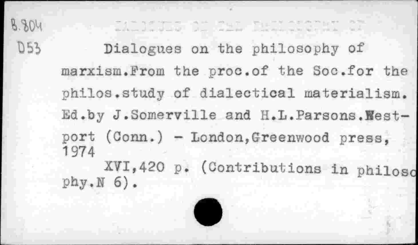 ﻿UOM
Dialogues on the philosophy of marxism.From the proc.of the Soc.for the
philos.study of dialectical materialism.
Ed.by J.Somerville and H.L.Parsons.Bestport (Conn.) - London,Greenwood press, 1974
XVI,420 p. (Contributions in philosi Phy.N6).